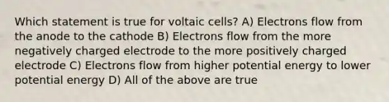 Which statement is true for voltaic cells? A) Electrons flow from the anode to the cathode B) Electrons flow from the more negatively charged electrode to the more positively charged electrode C) Electrons flow from higher potential energy to lower potential energy D) All of the above are true