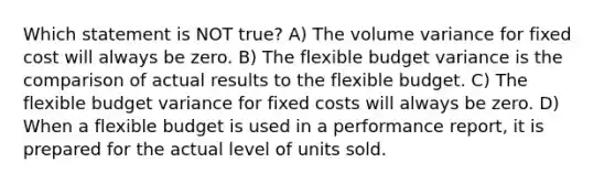 Which statement is NOT true? A) The volume variance for fixed cost will always be zero. B) The flexible budget variance is the comparison of actual results to the flexible budget. C) The flexible budget variance for fixed costs will always be zero. D) When a flexible budget is used in a performance report, it is prepared for the actual level of units sold.