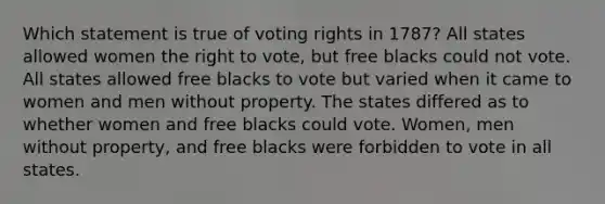 Which statement is true of voting rights in 1787? All states allowed women <a href='https://www.questionai.com/knowledge/kr9tEqZQot-the-right-to-vote' class='anchor-knowledge'>the right to vote</a>, but free blacks could not vote. All states allowed free blacks to vote but varied when it came to women and men without property. The states differed as to whether women and free blacks could vote. Women, men without property, and free blacks were forbidden to vote in all states.