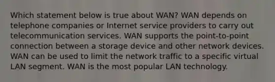 Which statement below is true about WAN? WAN depends on telephone companies or Internet service providers to carry out telecommunication services. WAN supports the point-to-point connection between a storage device and other network devices. WAN can be used to limit the network traffic to a specific virtual LAN segment. WAN is the most popular LAN technology.