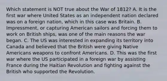 Which statement is NOT true about the War of 1812? A. It is the first war where United States as an independent nation declared was on a foreign nation, which in this case was Britain. B. Impressment, or capturing American sailors and forcing them to work on British ships, was one of the main reasons the war began. C. The US was interested in expanding its territory into Canada and believed that the British were giving Native Americans weapons to confront Americans. D. This was the first war where the US participated in a foreign war by assisting France during the Haitian Revolution and fighting against the British who supported the Revolution.