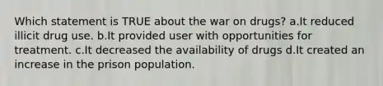 Which statement is TRUE about the war on drugs? a.It reduced illicit drug use. b.It provided user with opportunities for treatment. c.It decreased the availability of drugs d.It created an increase in the prison population.