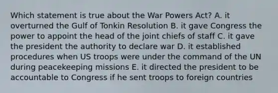 Which statement is true about the War Powers Act? A. it overturned the Gulf of Tonkin Resolution B. it gave Congress the power to appoint the head of the joint chiefs of staff C. it gave the president the authority to declare war D. it established procedures when US troops were under the command of the UN during peacekeeping missions E. it directed the president to be accountable to Congress if he sent troops to foreign countries