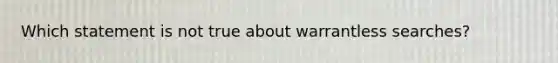 Which statement is not true about warrantless searches?