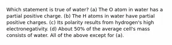 Which statement is true of water? (a) The O atom in water has a partial positive charge. (b) The H atoms in water have partial positive charges. (c) Its polarity results from hydrogen's high electronegativity. (d) About 50% of the average cell's mass consists of water. All of the above except for (a).