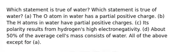 Which statement is true of water? Which statement is true of water? (a) The O atom in water has a partial positive charge. (b) The H atoms in water have partial positive charges. (c) Its polarity results from hydrogen's high electronegativity. (d) About 50% of the average cell's mass consists of water. All of the above except for (a).