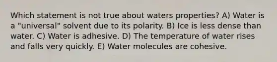 Which statement is not true about waters properties? A) Water is a "universal" solvent due to its polarity. B) Ice is less dense than water. C) Water is adhesive. D) The temperature of water rises and falls very quickly. E) Water molecules are cohesive.