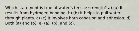 Which statement is true of water's tensile strength? a) (a) It results from hydrogen bonding. b) (b) It helps to pull water through plants. c) (c) It involves both cohesion and adhesion. d) Both (a) and (b). e) (a), (b), and (c).