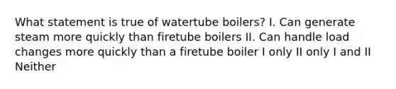 What statement is true of watertube boilers? I. Can generate steam more quickly than firetube boilers II. Can handle load changes more quickly than a firetube boiler I only II only I and II Neither