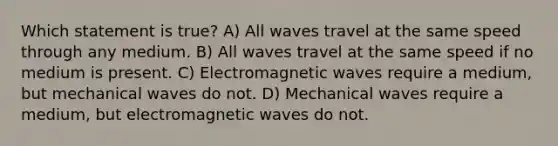 Which statement is true? A) All waves travel at the same speed through any medium. B) All waves travel at the same speed if no medium is present. C) Electromagnetic waves require a medium, but mechanical waves do not. D) Mechanical waves require a medium, but electromagnetic waves do not.