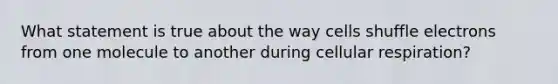 What statement is true about the way cells shuffle electrons from one molecule to another during cellular respiration?