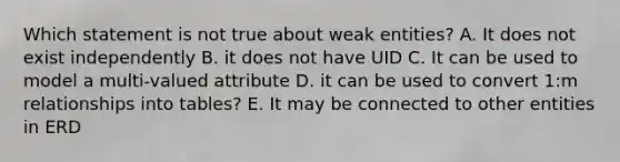 Which statement is not true about weak entities? A. It does not exist independently B. it does not have UID C. It can be used to model a multi-valued attribute D. it can be used to convert 1:m relationships into tables? E. It may be connected to other entities in ERD