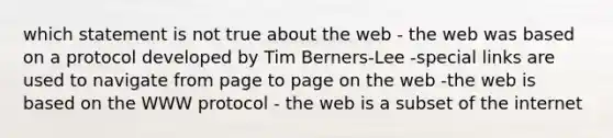 which statement is not true about the web - the web was based on a protocol developed by Tim Berners-Lee -special links are used to navigate from page to page on the web -the web is based on the WWW protocol - the web is a subset of the internet