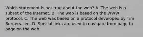 Which statement is not true about the web? A. The web is a subset of the Internet. B. The web is based on the WWW protocol. C. The web was based on a protocol developed by Tim Berners-Lee. D. Special links are used to navigate from page to page on the web.