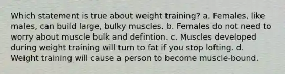 Which statement is true about weight training? a. Females, like males, can build large, bulky muscles. b. Females do not need to worry about muscle bulk and defintion. c. Muscles developed during weight training will turn to fat if you stop lofting. d. Weight training will cause a person to become muscle-bound.