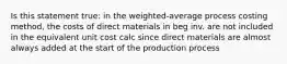 Is this statement true: in the weighted-average process costing method, the costs of direct materials in beg inv. are not included in the equivalent unit cost calc since direct materials are almost always added at the start of the production process