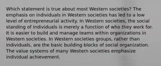 Which statement is true about most Western societies? The emphasis on individuals in Western societies has led to a low level of entrepreneurial activity. In Western societies, the social standing of individuals is merely a function of who they work for. It is easier to build and manage teams within organizations in Western societies. In Western societies groups, rather than individuals, are the basic building blocks of social organization. The value systems of many Western societies emphasize individual achievement.