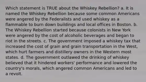 Which statement is TRUE about the Whiskey Rebellion? a. It is named the Whiskey Rebellion because some common Americans were angered by the Federalists and used whiskey as a flammable to burn down buildings and local offices in Boston. b. The Whiskey Rebellion started because colonists in New York were angered by the cost of alcoholic beverages and began to riot in the streets. c. The government imposed a whiskey tax that increased the cost of grain and grain transportation in the West, which hurt farmers and distillery owners in the Western most states. d. The government outlawed the drinking of whiskey believed that it hindered workers' performance and lowered the country's morals, which angered common Americans and led to a revolt.