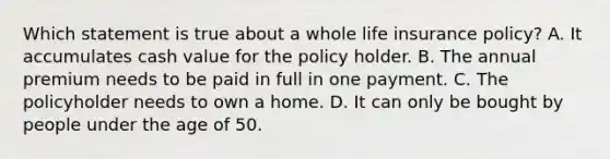 Which statement is true about a whole life insurance policy? A. It accumulates cash value for the policy holder. B. The annual premium needs to be paid in full in one payment. C. The policyholder needs to own a home. D. It can only be bought by people under the age of 50.