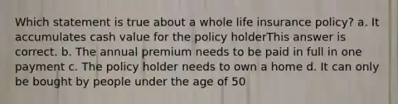 Which statement is true about a whole life insurance policy? a. It accumulates cash value for the policy holderThis answer is correct. b. The annual premium needs to be paid in full in one payment c. The policy holder needs to own a home d. It can only be bought by people under the age of 50