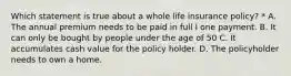 Which statement is true about a whole life insurance policy? * A. The annual premium needs to be paid in full I one payment. B. It can only be bought by people under the age of 50 C. It accumulates cash value for the policy holder. D. The policyholder needs to own a home.