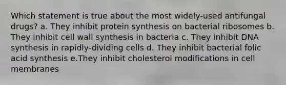 Which statement is true about the most widely-used antifungal drugs? a. They inhibit protein synthesis on bacterial ribosomes b. They inhibit cell wall synthesis in bacteria c. They inhibit DNA synthesis in rapidly-dividing cells d. They inhibit bacterial folic acid synthesis e.They inhibit cholesterol modifications in cell membranes