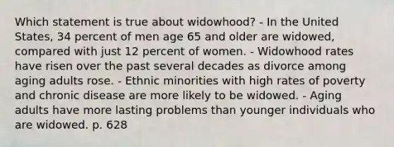 Which statement is true about widowhood? - In the United States, 34 percent of men age 65 and older are widowed, compared with just 12 percent of women. - Widowhood rates have risen over the past several decades as divorce among aging adults rose. - Ethnic minorities with high rates of poverty and chronic disease are more likely to be widowed. - Aging adults have more lasting problems than younger individuals who are widowed. p. 628