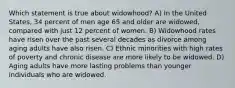 Which statement is true about widowhood? A) In the United States, 34 percent of men age 65 and older are widowed, compared with just 12 percent of women. B) Widowhood rates have risen over the past several decades as divorce among aging adults have also risen. C) Ethnic minorities with high rates of poverty and chronic disease are more likely to be widowed. D) Aging adults have more lasting problems than younger individuals who are widowed.