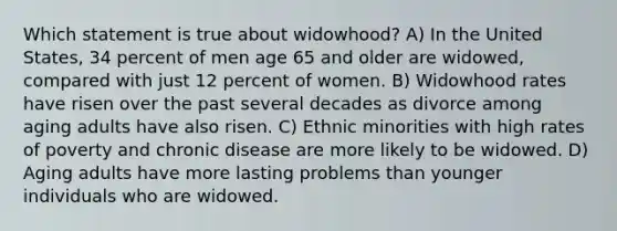 Which statement is true about widowhood? A) In the United States, 34 percent of men age 65 and older are widowed, compared with just 12 percent of women. B) Widowhood rates have risen over the past several decades as divorce among aging adults have also risen. C) Ethnic minorities with high rates of poverty and chronic disease are more likely to be widowed. D) Aging adults have more lasting problems than younger individuals who are widowed.