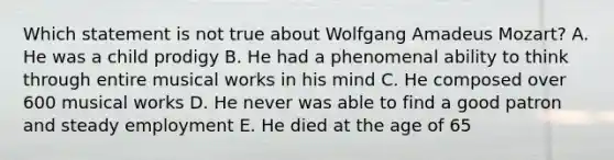 Which statement is not true about Wolfgang Amadeus Mozart? A. He was a child prodigy B. He had a phenomenal ability to think through entire musical works in his mind C. He composed over 600 musical works D. He never was able to find a good patron and steady employment E. He died at the age of 65