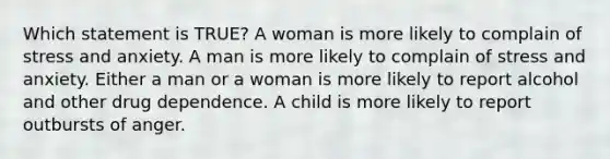 Which statement is TRUE? A woman is more likely to complain of stress and anxiety. A man is more likely to complain of stress and anxiety. Either a man or a woman is more likely to report alcohol and other drug dependence. A child is more likely to report outbursts of anger.