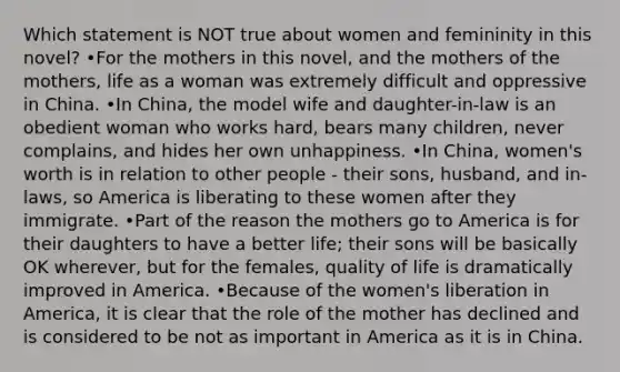 Which statement is NOT true about women and femininity in this novel? •For the mothers in this novel, and the mothers of the mothers, life as a woman was extremely difficult and oppressive in China. •In China, the model wife and daughter-in-law is an obedient woman who works hard, bears many children, never complains, and hides her own unhappiness. •In China, women's worth is in relation to other people - their sons, husband, and in-laws, so America is liberating to these women after they immigrate. •Part of the reason the mothers go to America is for their daughters to have a better life; their sons will be basically OK wherever, but for the females, quality of life is dramatically improved in America. •Because of the women's liberation in America, it is clear that the role of the mother has declined and is considered to be not as important in America as it is in China.