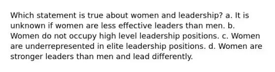 Which statement is true about women and leadership? a. It is unknown if women are less effective leaders than men. b. Women do not occupy high level leadership positions. c. Women are underrepresented in elite leadership positions. d. Women are stronger leaders than men and lead differently.