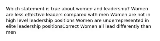 Which statement is true about women and leadership? Women are less effective leaders compared with men Women are not in high level leadership positions Women are underrepresented in elite leadership positionsCorrect Women all lead differently than men