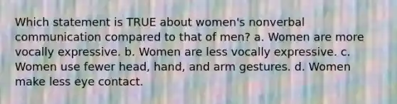 Which statement is TRUE about women's nonverbal communication compared to that of men? a. Women are more vocally expressive. b. Women are less vocally expressive. c. Women use fewer head, hand, and arm gestures. d. Women make less eye contact.