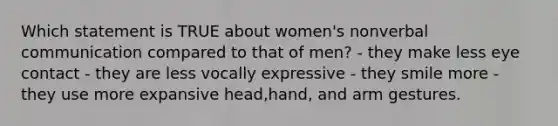 Which statement is TRUE about women's nonverbal communication compared to that of men? - they make less eye contact - they are less vocally expressive - they smile more - they use more expansive head,hand, and arm gestures.