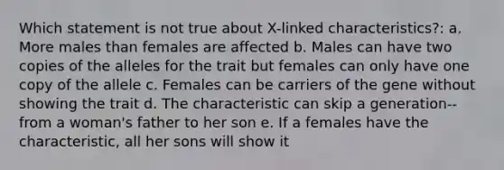 Which statement is not true about X-linked characteristics?: a. More males than females are affected b. Males can have two copies of the alleles for the trait but females can only have one copy of the allele c. Females can be carriers of the gene without showing the trait d. The characteristic can skip a generation--from a woman's father to her son e. If a females have the characteristic, all her sons will show it