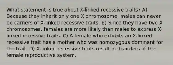 What statement is true about X-linked recessive traits? A) Because they inherit only one X chromosome, males can never be carriers of X-linked recessive traits. B) Since they have two X chromosomes, females are more likely than males to express X-linked recessive traits. C) A female who exhibits an X-linked recessive trait has a mother who was homozygous dominant for the trait. D) X-linked recessive traits result in disorders of the female reproductive system.