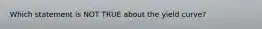 Which statement is NOT TRUE about the yield curve?