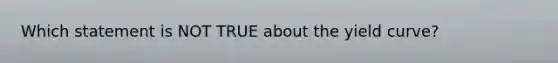 Which statement is NOT TRUE about the yield curve?