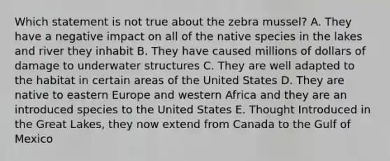 Which statement is not true about the zebra mussel? A. They have a negative impact on all of the native species in the lakes and river they inhabit B. They have caused millions of dollars of damage to underwater structures C. They are well adapted to the habitat in certain areas of the United States D. They are native to eastern Europe and western Africa and they are an introduced species to the United States E. Thought Introduced in the Great Lakes, they now extend from Canada to the Gulf of Mexico