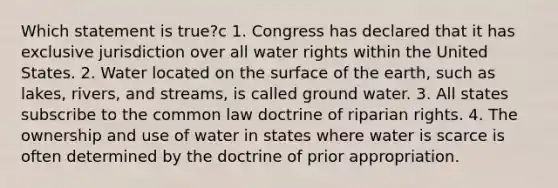 Which statement is true?c 1. Congress has declared that it has exclusive jurisdiction over all water rights within the United States. 2. Water located on the surface of the earth, such as lakes, rivers, and streams, is called ground water. 3. All states subscribe to the common law doctrine of riparian rights. 4. The ownership and use of water in states where water is scarce is often determined by the doctrine of prior appropriation.