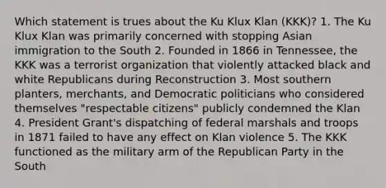 Which statement is trues about the Ku Klux Klan (KKK)? 1. The Ku Klux Klan was primarily concerned with stopping Asian immigration to the South 2. Founded in 1866 in Tennessee, the KKK was a terrorist organization that violently attacked black and white Republicans during Reconstruction 3. Most southern planters, merchants, and Democratic politicians who considered themselves "respectable citizens" publicly condemned the Klan 4. President Grant's dispatching of federal marshals and troops in 1871 failed to have any effect on Klan violence 5. The KKK functioned as the military arm of the Republican Party in the South