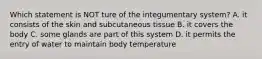 Which statement is NOT ture of the integumentary system? A. it consists of the skin and subcutaneous tissue B. it covers the body C. some glands are part of this system D. it permits the entry of water to maintain body temperature