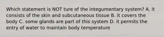 Which statement is NOT ture of the integumentary system? A. it consists of the skin and subcutaneous tissue B. it covers the body C. some glands are part of this system D. it permits the entry of water to maintain body temperature