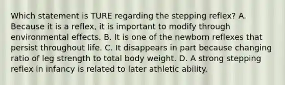 Which statement is TURE regarding the stepping reflex? A. Because it is a reflex, it is important to modify through environmental effects. B. It is one of the newborn reflexes that persist throughout life. C. It disappears in part because changing ratio of leg strength to total body weight. D. A strong stepping reflex in infancy is related to later athletic ability.