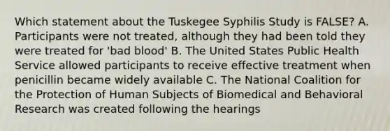 Which statement about the Tuskegee Syphilis Study is FALSE? A. Participants were not treated, although they had been told they were treated for 'bad blood' B. The United States Public Health Service allowed participants to receive effective treatment when penicillin became widely available C. The National Coalition for the Protection of Human Subjects of Biomedical and Behavioral Research was created following the hearings