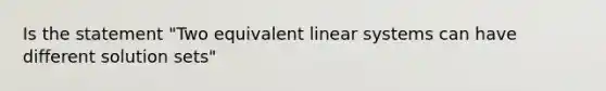 Is the statement "Two equivalent linear systems can have different solution sets"