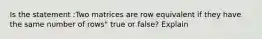 Is the statement :Two matrices are row equivalent if they have the same number of rows" true or false? Explain