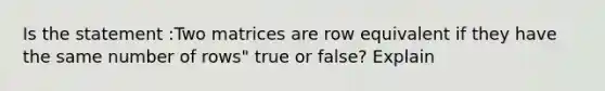 Is the statement :Two matrices are row equivalent if they have the same number of rows" true or false? Explain